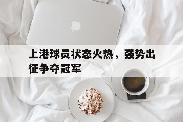 德赢官网ac米兰-上港球员状态火热，强势出征争夺冠军
